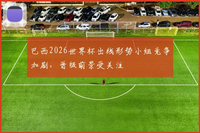 巴西2026世界杯出线形势小组竞争加剧，晋级前景受关注