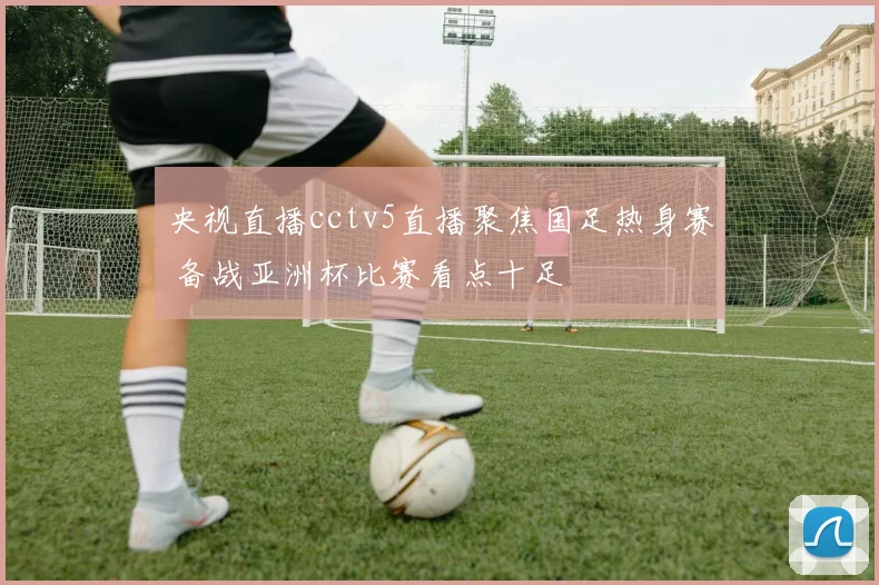 央视直播cctv5直播聚焦国足热身赛 备战亚洲杯比赛看点十足