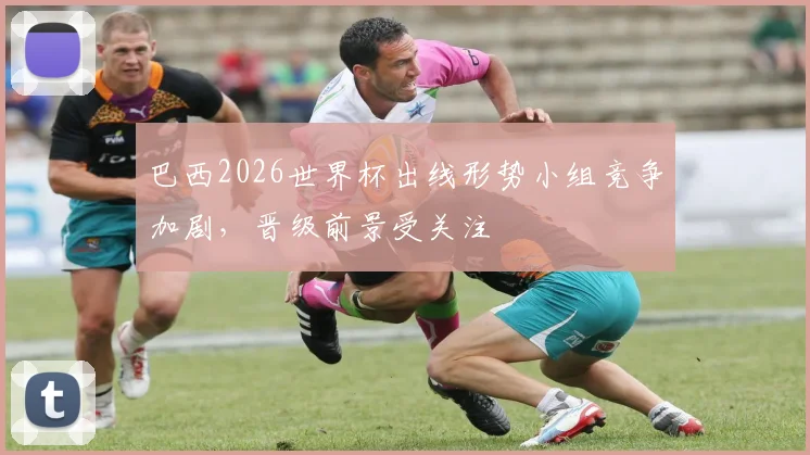 巴西2026世界杯出线形势小组竞争加剧，晋级前景受关注