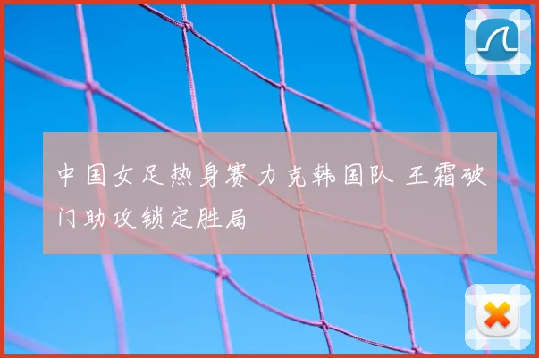 中国女足热身赛力克韩国队 王霜破门助攻锁定胜局