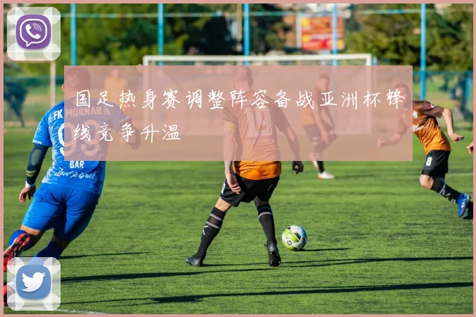 国足热身赛调整阵容备战亚洲杯锋线竞争升温