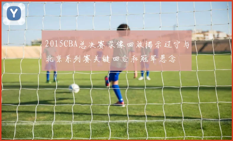2015CBA总决赛录像回放揭示辽宁与北京系列赛关键回合和冠军悬念