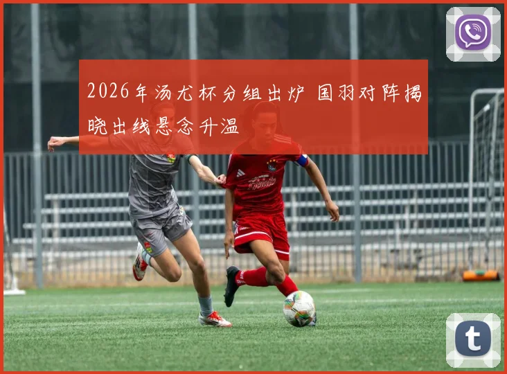 2026年汤尤杯分组出炉 国羽对阵揭晓出线悬念升温
