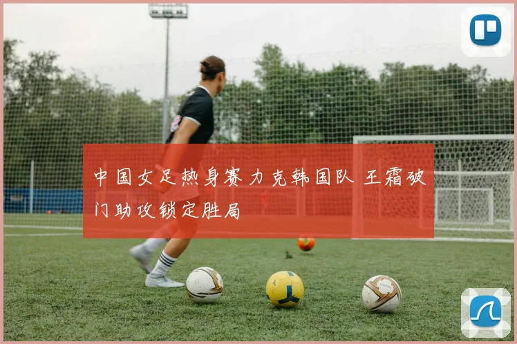 中国女足热身赛力克韩国队 王霜破门助攻锁定胜局