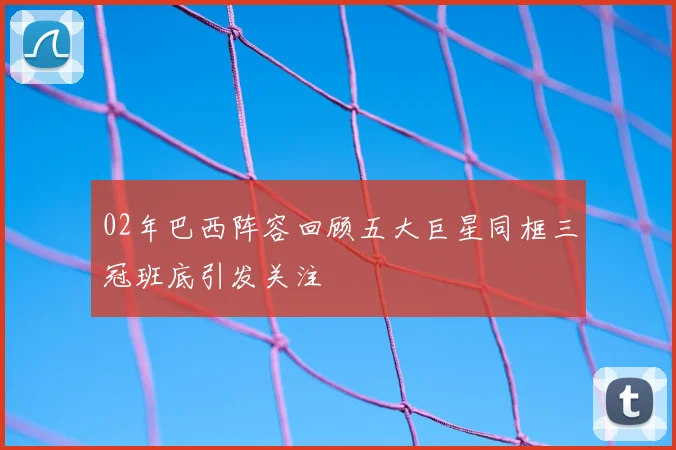 02年巴西阵容回顾五大巨星同框三冠班底引发关注