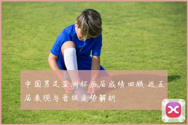 中国男足亚洲杯历届成绩回顾 近五届表现与晋级走势解析