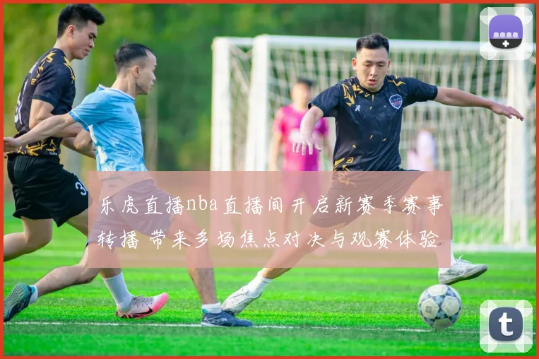 乐虎直播nba直播间开启新赛季赛事转播 带来多场焦点对决与观赛体验升级