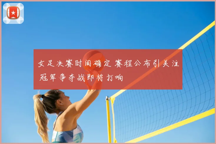女足决赛时间确定 赛程公布引关注 冠军争夺战即将打响