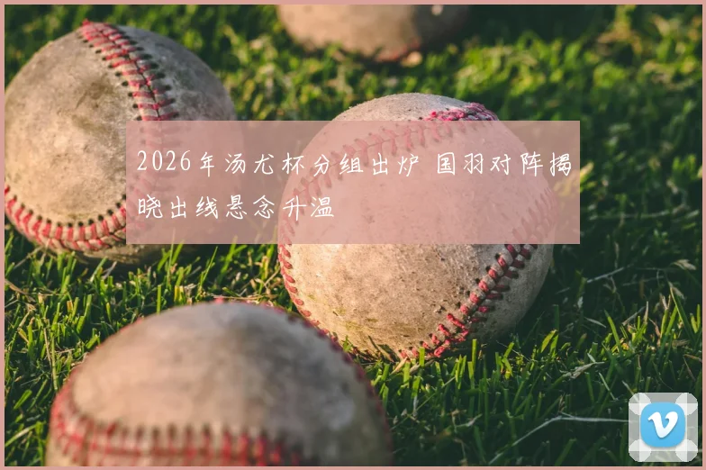 2026年汤尤杯分组出炉 国羽对阵揭晓出线悬念升温