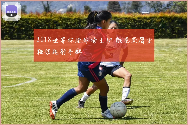 2018世界杯进球榜出炉 凯恩荣膺金靴领跑射手群