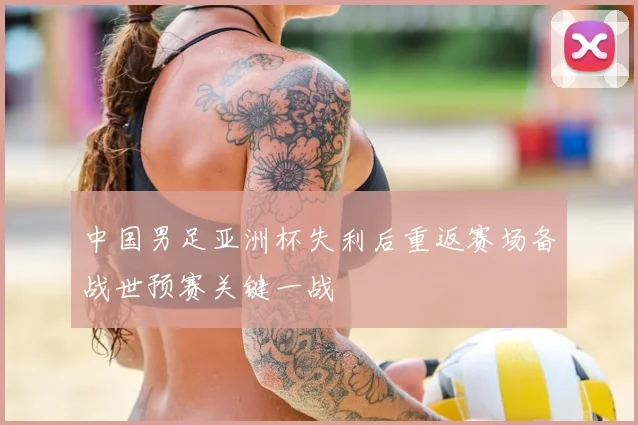 中国男足亚洲杯失利后重返赛场备战世预赛关键一战