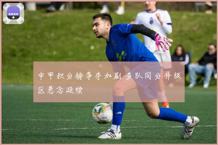 中甲积分榜争夺加剧 多队同分升级区悬念延续