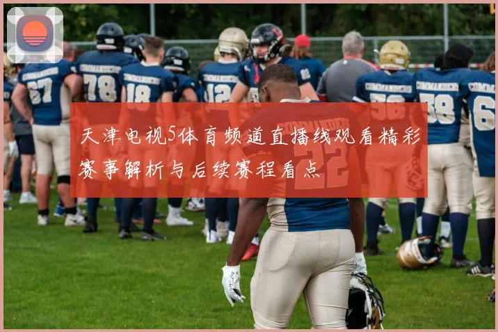 天津电视5体育频道直播线观看精彩赛事解析与后续赛程看点