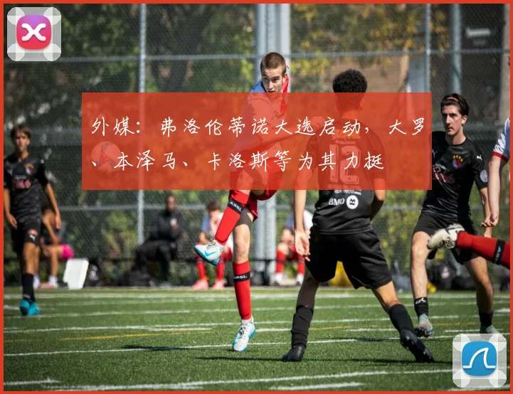 外媒：弗洛伦蒂诺大选启动，大罗、本泽马、卡洛斯等为其力挺
