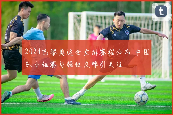 2024巴黎奥运会女排赛程公布 中国队小组赛与强敌交锋引关注