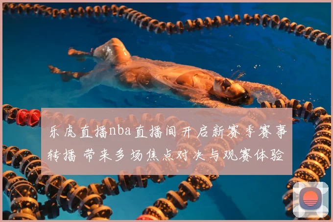乐虎直播nba直播间开启新赛季赛事转播 带来多场焦点对决与观赛体验升级