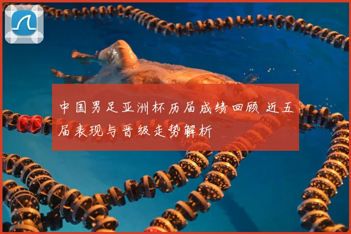 中国男足亚洲杯历届成绩回顾 近五届表现与晋级走势解析