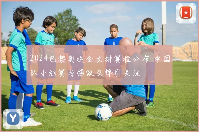 2024巴黎奥运会女排赛程公布 中国队小组赛与强敌交锋引关注