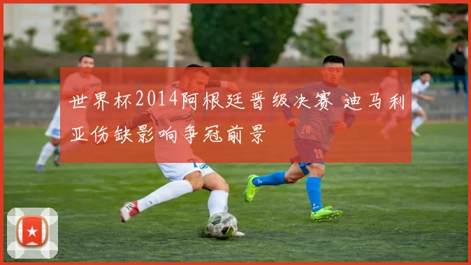 世界杯2014阿根廷晋级决赛 迪马利亚伤缺影响争冠前景