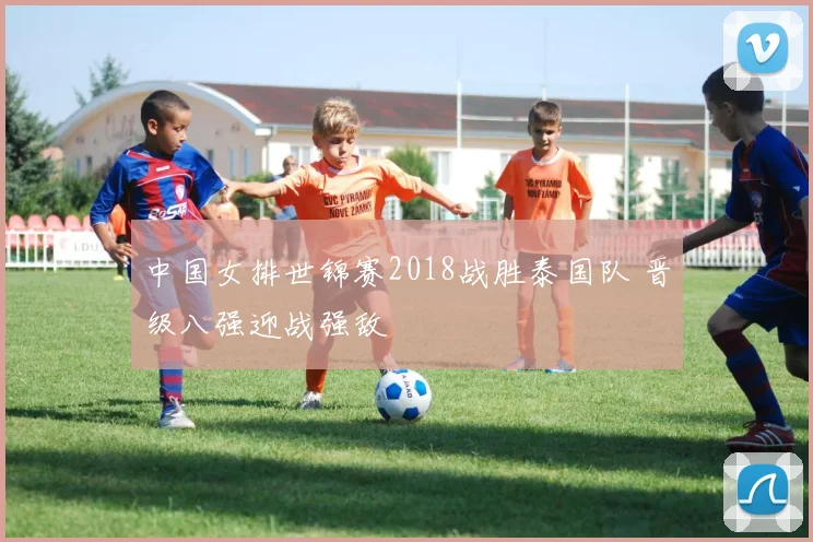 中国女排世锦赛2018战胜泰国队 晋级八强迎战强敌