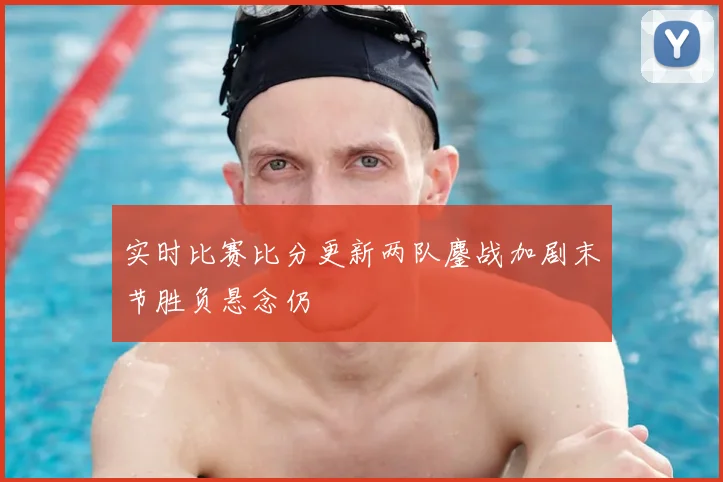 实时比赛比分更新两队鏖战加剧末节胜负悬念仍