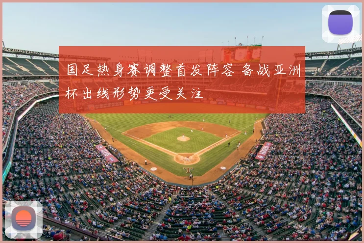 国足热身赛调整首发阵容 备战亚洲杯出线形势更受关注