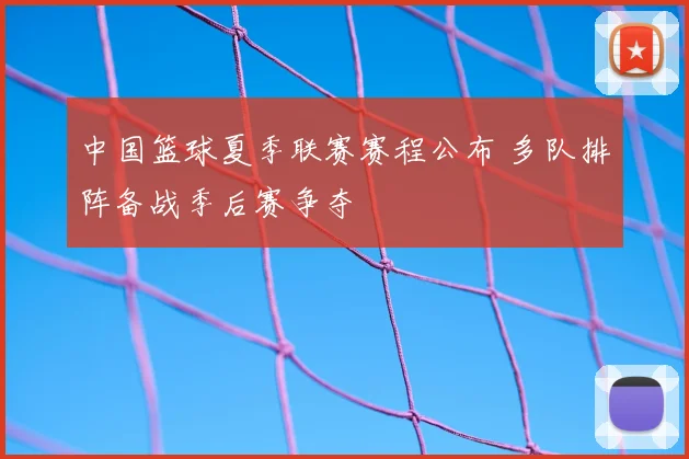 中国篮球夏季联赛赛程公布 多队排阵备战季后赛争夺