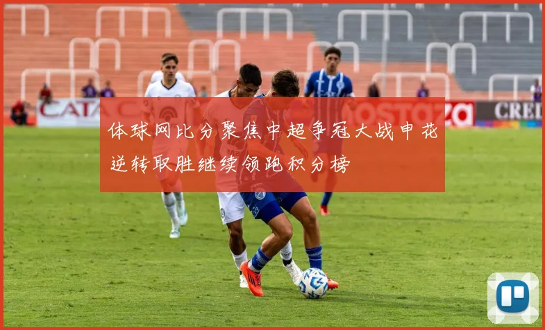 体球网比分聚焦中超争冠大战申花逆转取胜继续领跑积分榜