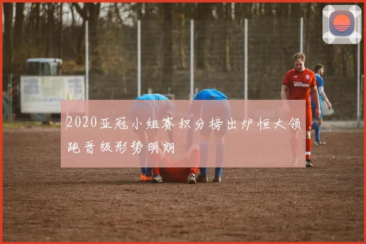 2020亚冠小组赛积分榜出炉恒大领跑晋级形势明朗