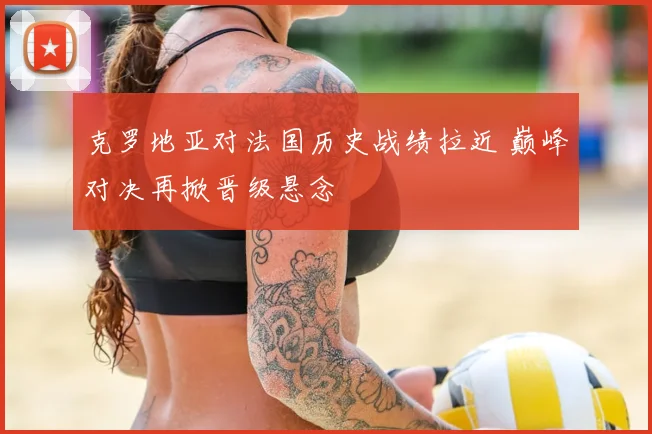 克罗地亚对法国历史战绩拉近 巅峰对决再掀晋级悬念