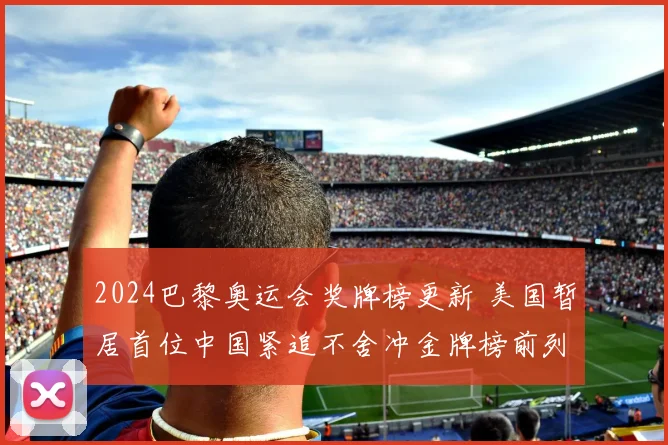 2024巴黎奥运会奖牌榜更新 美国暂居首位中国紧追不舍冲金牌榜前列