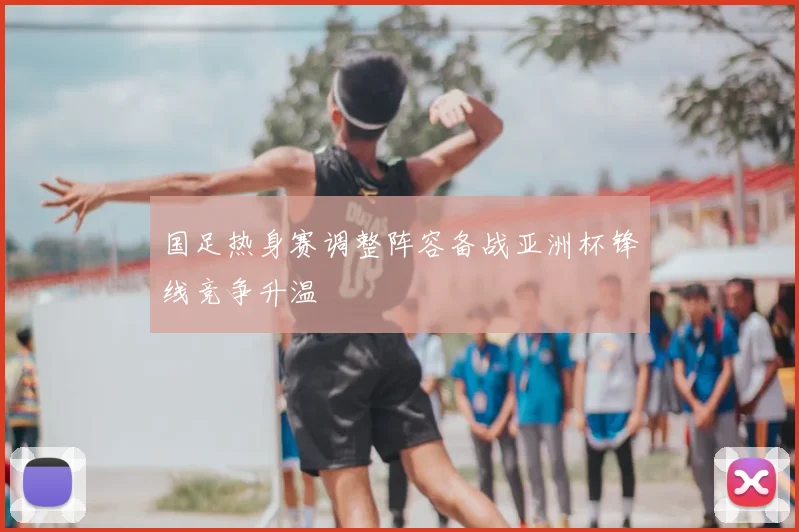 国足热身赛调整阵容备战亚洲杯锋线竞争升温