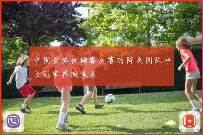 中国女排世锦赛决赛对阵美国队冲击冠军再掀焦点