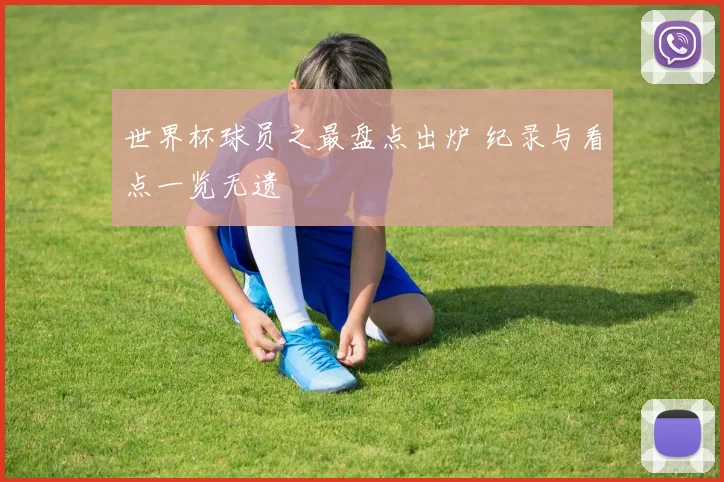 世界杯球员之最盘点出炉 纪录与看点一览无遗