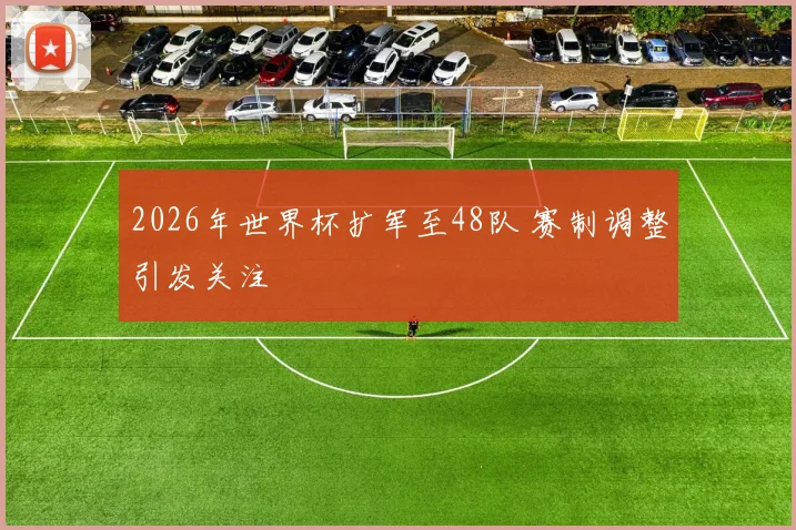 2026年世界杯扩军至48队 赛制调整引发关注